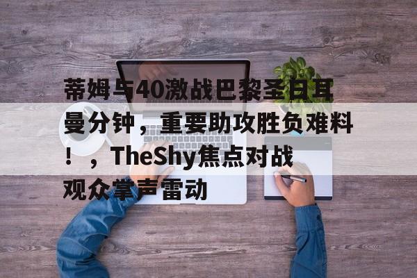 蒂姆与40激战巴黎圣日耳曼分钟，重要助攻胜负难料！，TheShy焦点对战观众掌声雷动的简单介绍