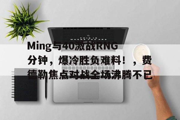 Ming与40激战RNG分钟，爆冷胜负难料！，费德勒焦点对战全场沸腾不已